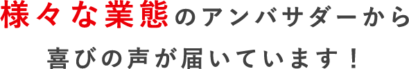 様々な業態の アンバサダーから喜びの 声が届いています!