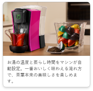 お湯の温度と蒸らし時間をマシンが自動設定。一番おいしく昧わえる滝れ方で、茶葉本来の美昧しさを楽しめます。