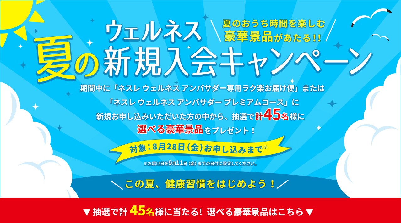 夏の新規入会キャンペーン 期間中に「ネスレ ウェルネス アンバサダー専用ラク楽お届け便」または「ネスレウェルネス アンバサダー プレミアムコース」に新規お申し込みいただいた方の中から、抽選で45名様に選べる豪華景品をプレゼント!対象:8月31日(月)お申し込みまで