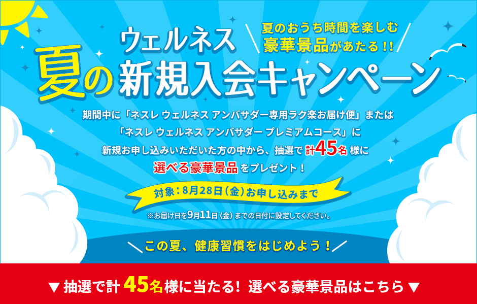 夏の新規入会キャンペーン 期間中に「ネスレ ウェルネス アンバサダー専用ラク楽お届け便」または「ネスレウェルネス アンバサダー プレミアムコース」に新規お申し込みいただいた方の中から、抽選で45名様に選べる豪華景品をプレゼント!対象:8月31日(月)お申し込みまで