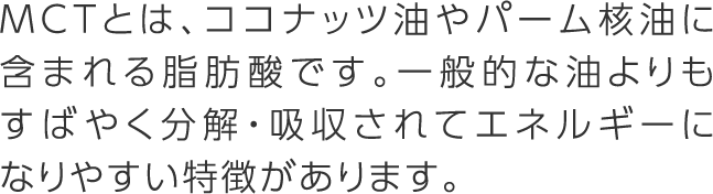 MCTとは、ココナッツ油やパーム核油に含まれる脂肪酸です。一般的な油よりもすばやく分解・吸収されてエネルギーになりやすい特徴があります。