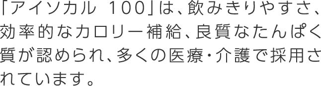 「アイソカル 100」は、飲みきりやすさ、効率的なカロリー補給、良質なたんぱく質が認められ、多くの医療・介護で採用されています。