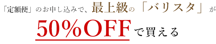 「定額便」のお申し込みで、最上級の「バリスタ」が50%OFFで買える