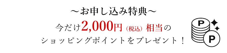 お申し込み特典 今だけ2,000円(税込)相当のショッピングポイントをプレゼント!
