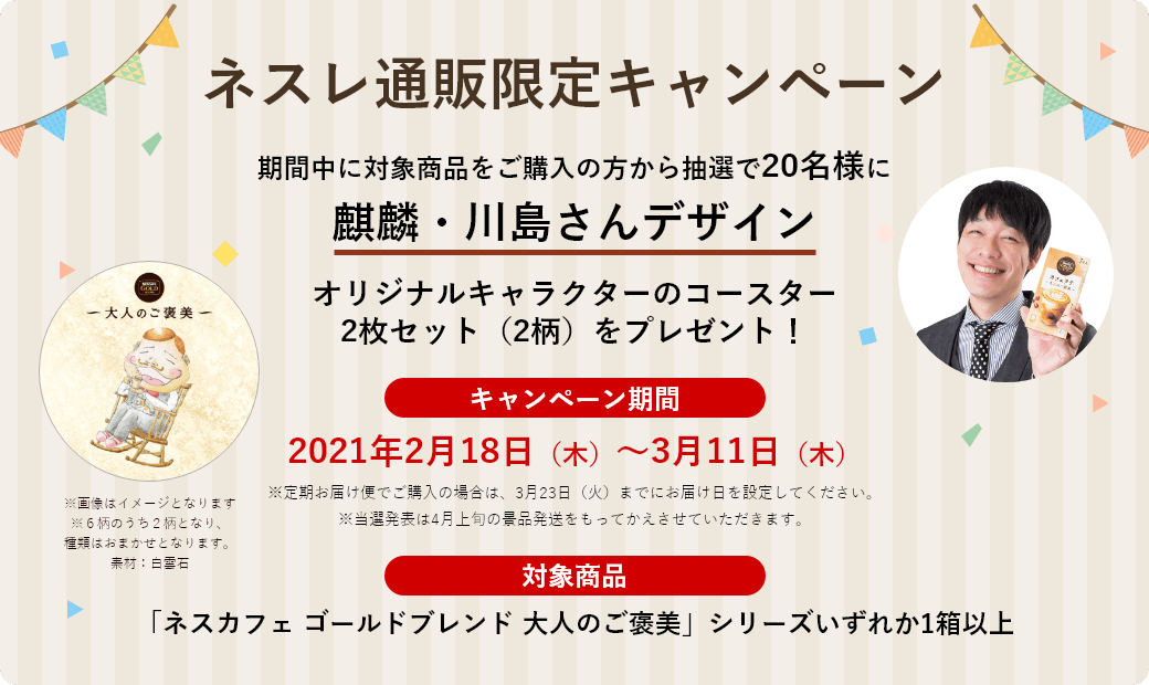 ネスレ通販限定キャンペーン 期間中に対象商品をご購入の方から抽選で20名様に、麒麟・川島さんサイン入り オリジナルキャラクターのコースター2枚セット(2柄)をプレゼント!