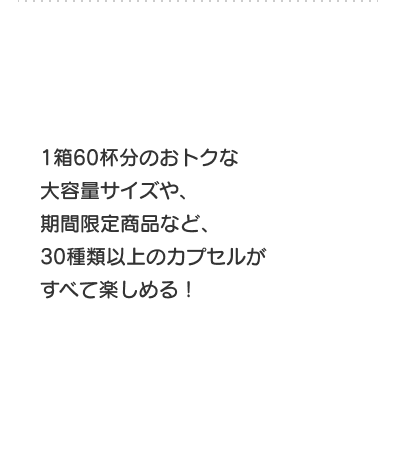 大容量サイズや、期間限定商品など、30種類以上のカプセルがすべて楽しめる！