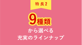 特長2 9種類から選べる充実のラインナップ